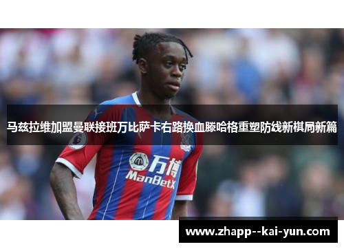 马兹拉维加盟曼联接班万比萨卡右路换血滕哈格重塑防线新棋局新篇